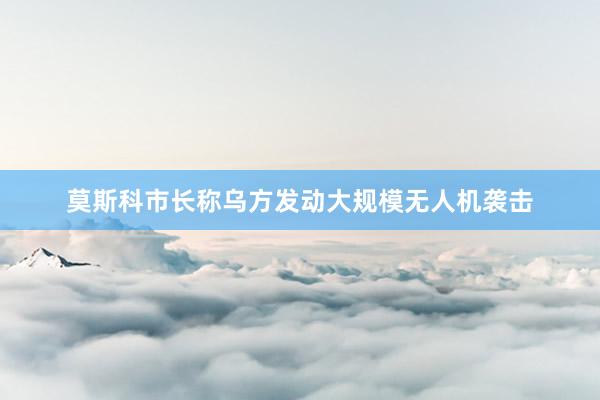 莫斯科市长称乌方发动大规模无人机袭击