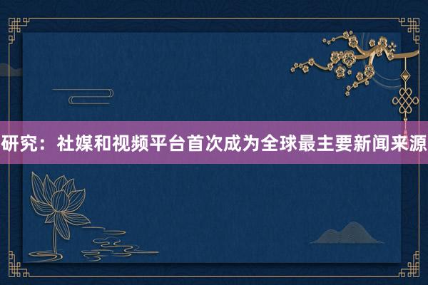 研究：社媒和视频平台首次成为全球最主要新闻来源