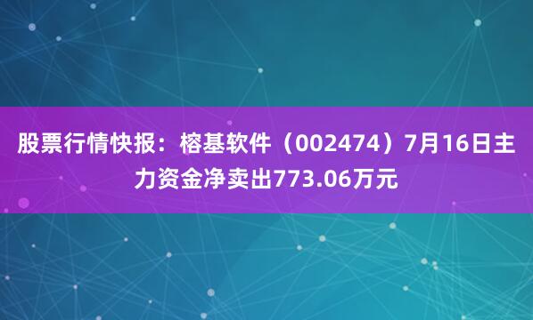 股票行情快报：榕基软件（002474）7月16日主力资金净卖出773.06万元