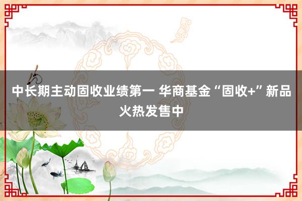 中长期主动固收业绩第一 华商基金“固收+”新品火热发售中