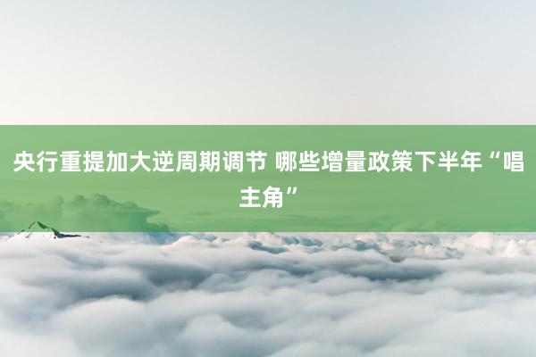 央行重提加大逆周期调节 哪些增量政策下半年“唱主角”