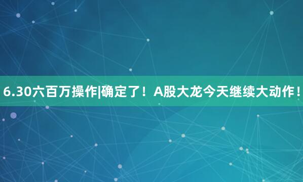 6.30六百万操作|确定了！A股大龙今天继续大动作！