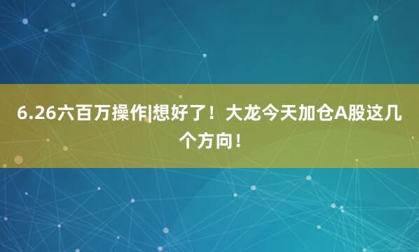 6.26六百万操作|想好了！大龙今天加仓A股这几个方向！