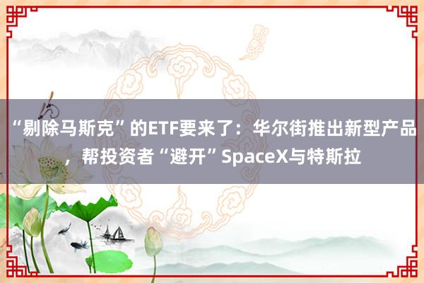 “剔除马斯克”的ETF要来了：华尔街推出新型产品，帮投资者“避开”SpaceX与特斯拉