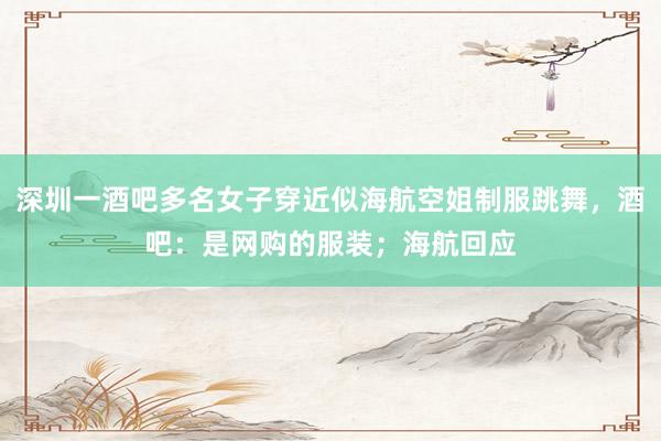 深圳一酒吧多名女子穿近似海航空姐制服跳舞，酒吧：是网购的服装；海航回应