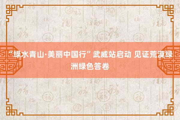 “绿水青山·美丽中国行”武威站启动 见证荒漠绿洲绿色答卷