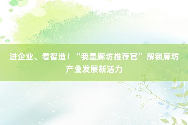 进企业、看智造！“我是廊坊推荐官” 解锁廊坊产业发展新活力