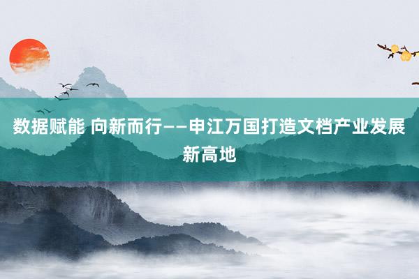数据赋能 向新而行——申江万国打造文档产业发展新高地