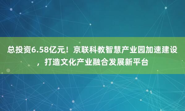 总投资6.58亿元！京联科教智慧产业园加速建设，打造文化产业融合发展新平台
