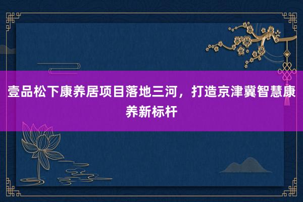 壹品松下康养居项目落地三河，打造京津冀智慧康养新标杆