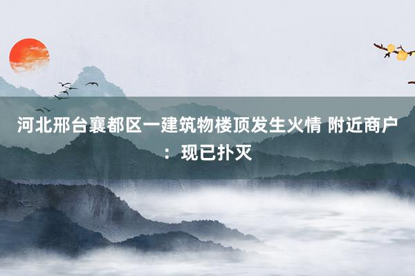河北邢台襄都区一建筑物楼顶发生火情 附近商户：现已扑灭
