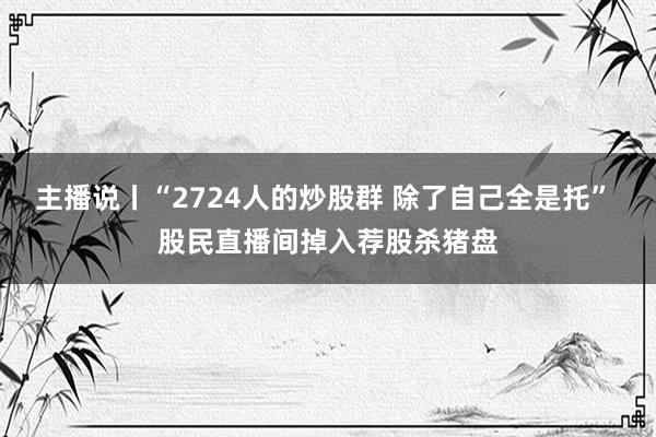 主播说丨“2724人的炒股群 除了自己全是托” 股民直播间掉入荐股杀猪盘