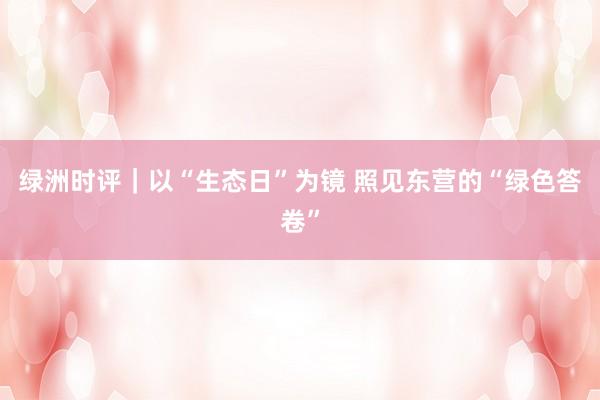 绿洲时评｜以“生态日”为镜 照见东营的“绿色答卷”