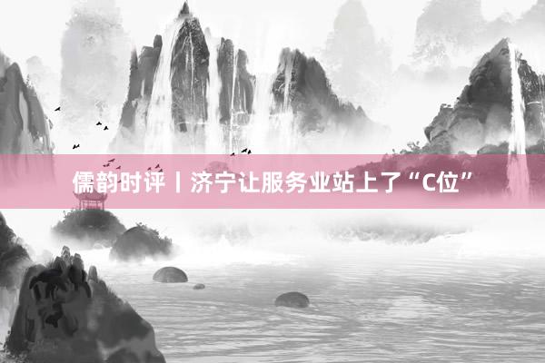 儒韵时评丨济宁让服务业站上了“C位”