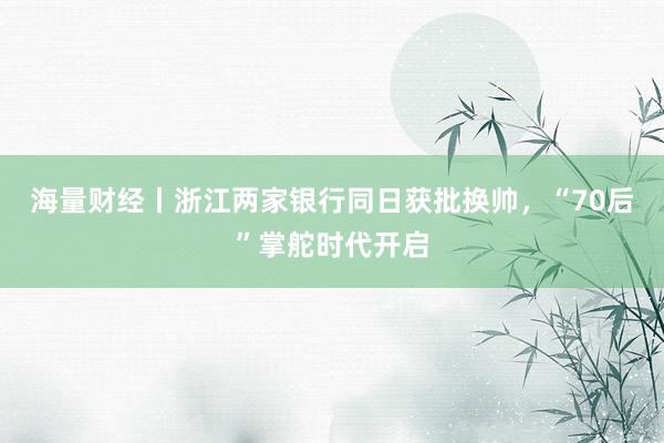 海量财经丨浙江两家银行同日获批换帅，“70后”掌舵时代开启