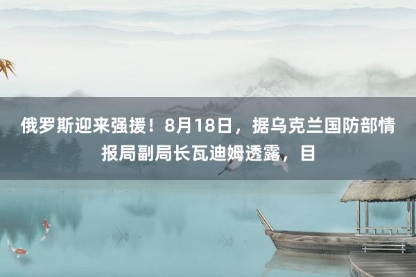 俄罗斯迎来强援！8月18日，据乌克兰国防部情报局副局长瓦迪姆透露，目