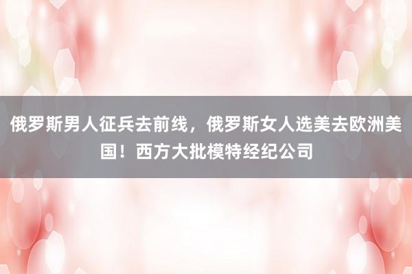 俄罗斯男人征兵去前线，俄罗斯女人选美去欧洲美国！西方大批模特经纪公司