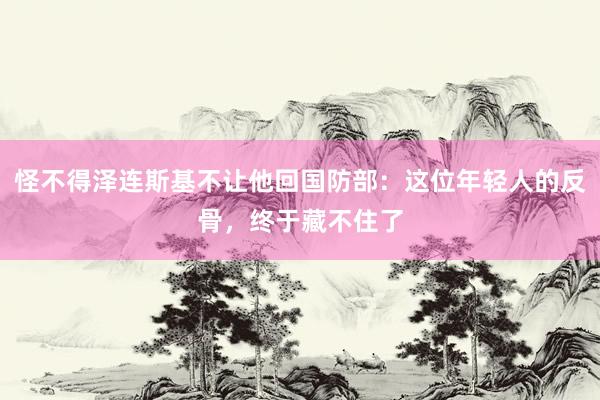 怪不得泽连斯基不让他回国防部：这位年轻人的反骨，终于藏不住了