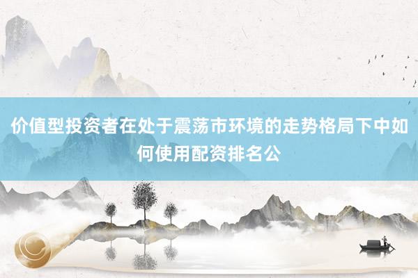 价值型投资者在处于震荡市环境的走势格局下中如何使用配资排名公