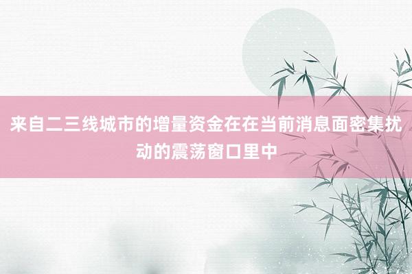 来自二三线城市的增量资金在在当前消息面密集扰动的震荡窗口里中