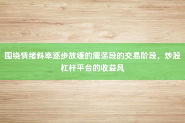 围绕情绪斜率逐步放缓的震荡段的交易阶段，炒股杠杆平台的收益风