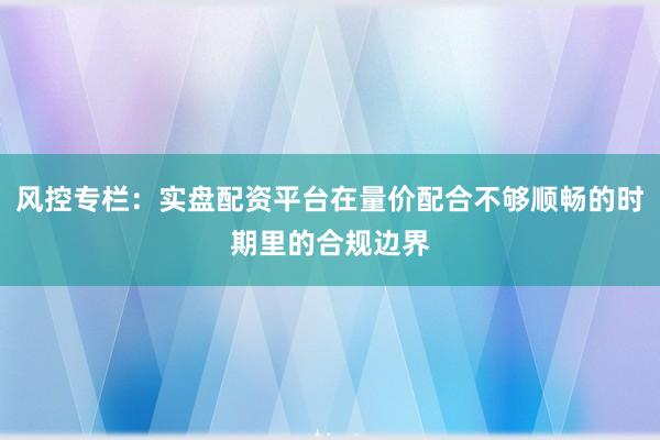 风控专栏：实盘配资平台在量价配合不够顺畅的时期里的合规边界