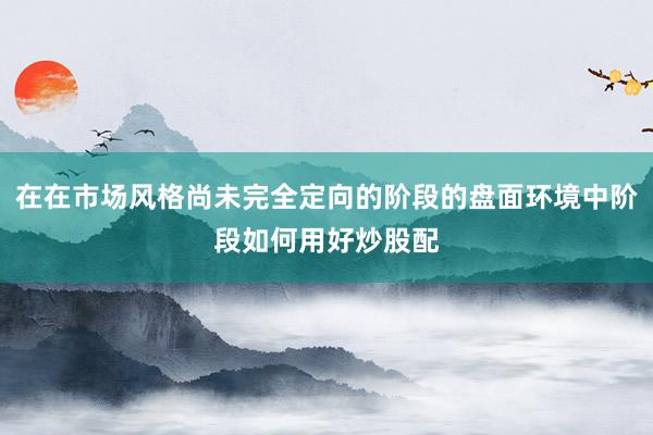 在在市场风格尚未完全定向的阶段的盘面环境中阶段如何用好炒股配