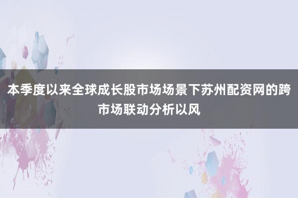 本季度以来全球成长股市场场景下苏州配资网的跨市场联动分析以风