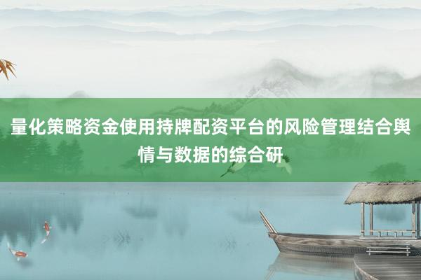 量化策略资金使用持牌配资平台的风险管理结合舆情与数据的综合研