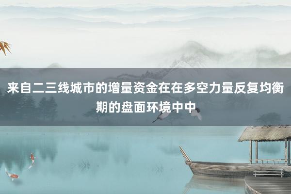 来自二三线城市的增量资金在在多空力量反复均衡期的盘面环境中中