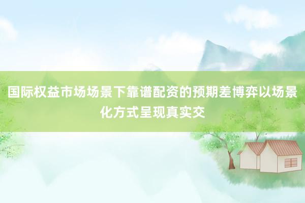 国际权益市场场景下靠谱配资的预期差博弈以场景化方式呈现真实交