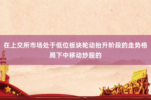 在上交所市场处于低位板块轮动抬升阶段的走势格局下中移动炒股的