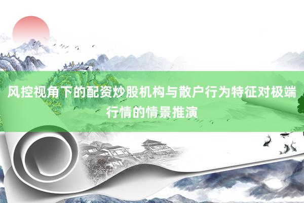 风控视角下的配资炒股机构与散户行为特征对极端行情的情景推演