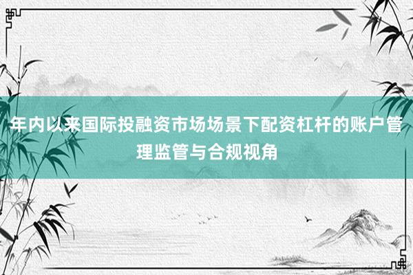 年内以来国际投融资市场场景下配资杠杆的账户管理监管与合规视角