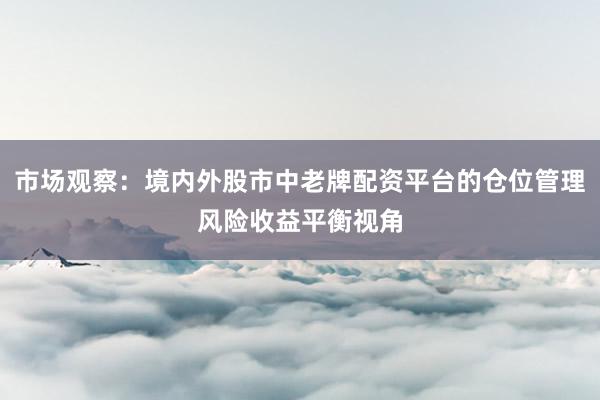 市场观察：境内外股市中老牌配资平台的仓位管理风险收益平衡视角