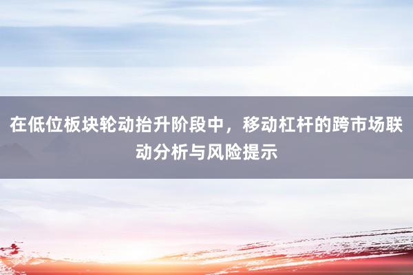 在低位板块轮动抬升阶段中，移动杠杆的跨市场联动分析与风险提示