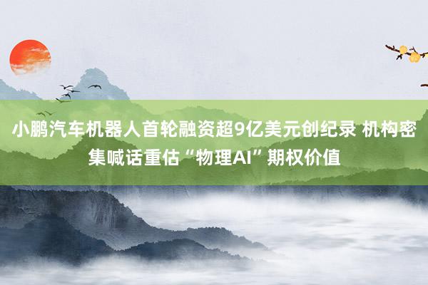 小鹏汽车机器人首轮融资超9亿美元创纪录 机构密集喊话重估“物理AI”期权价值