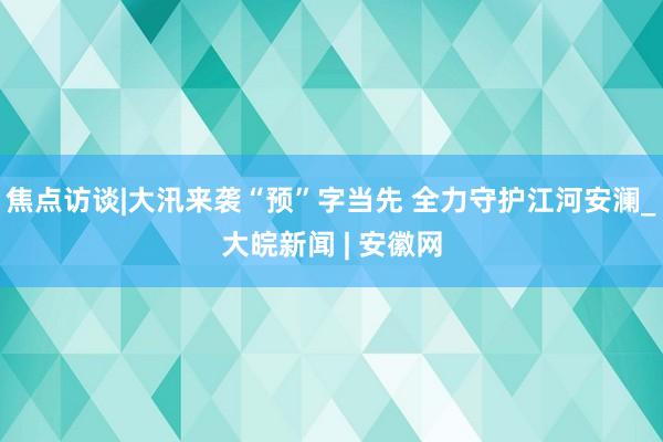 焦点访谈|大汛来袭“预”字当先 全力守护江河安澜_大皖新闻 | 安徽网