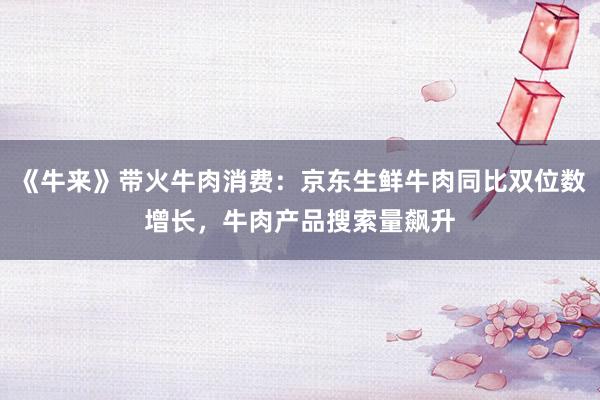 《牛来》带火牛肉消费：京东生鲜牛肉同比双位数增长，牛肉产品搜索量飙升