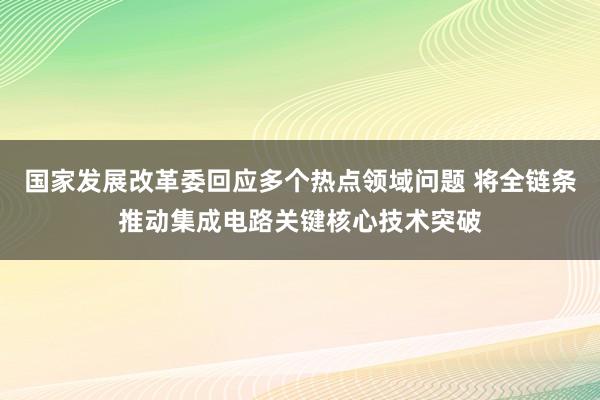 国家发展改革委回应多个热点领域问题 将全链条推动集成电路关键核心技术突破