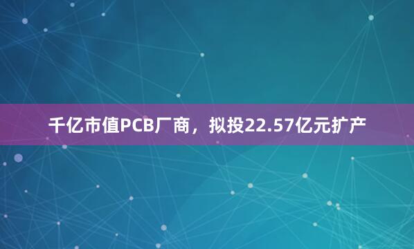 千亿市值PCB厂商，拟投22.57亿元扩产