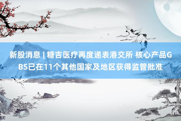 新股消息 | 糖吉医疗再度递表港交所 核心产品GBS已在11个其他国家及地区获得监管批准