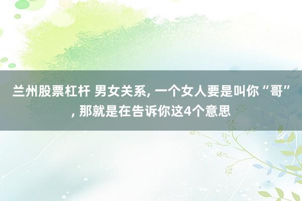 兰州股票杠杆 男女关系, 一个女人要是叫你“哥”, 那就是在告诉你这4个意思