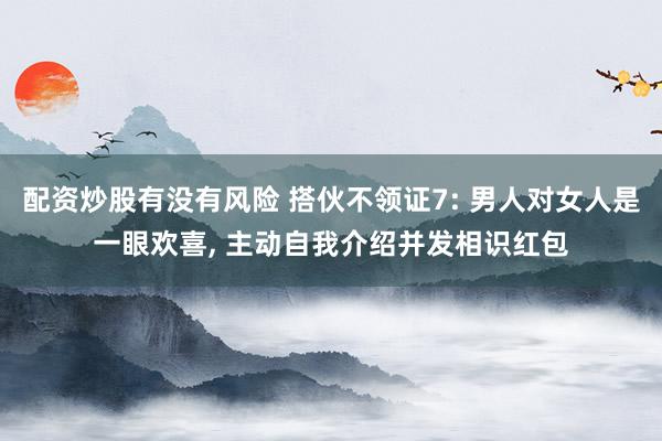 配资炒股有没有风险 搭伙不领证7: 男人对女人是一眼欢喜, 主动自我介绍并发相识红包