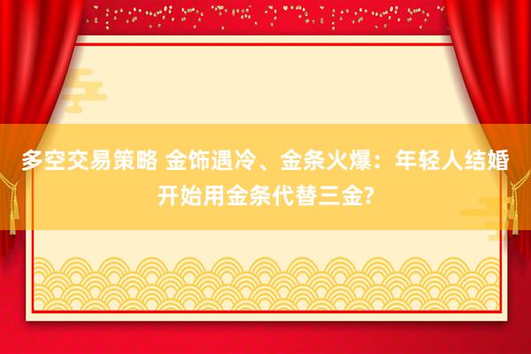 多空交易策略 金饰遇冷、金条火爆：年轻人结婚开始用金条代替三金?