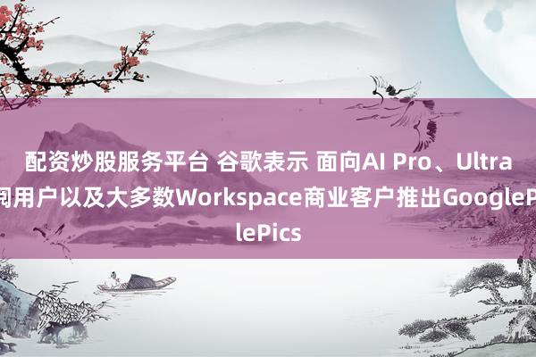 配资炒股服务平台 谷歌表示 面向AI Pro、Ultra订阅用户以及大多数Workspace商业客户推出GooglePics