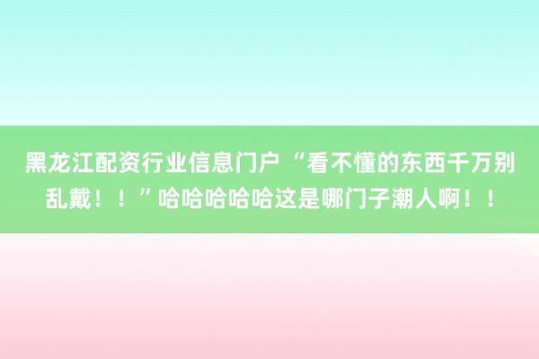黑龙江配资行业信息门户 “看不懂的东西千万别乱戴！！”哈哈哈哈哈这是哪门子潮人啊！！