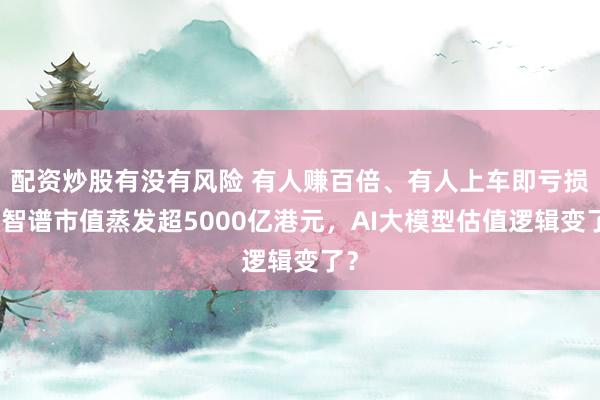配资炒股有没有风险 有人赚百倍、有人上车即亏损，智谱市值蒸发超5000亿港元，AI大模型估值逻辑变了？