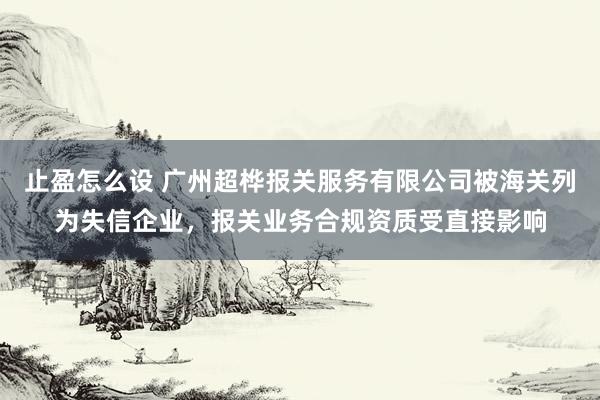 止盈怎么设 广州超桦报关服务有限公司被海关列为失信企业，报关业务合规资质受直接影响