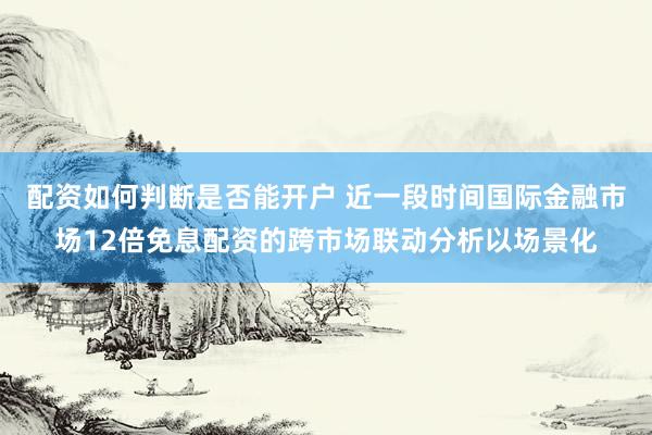 配资如何判断是否能开户 近一段时间国际金融市场12倍免息配资的跨市场联动分析以场景化